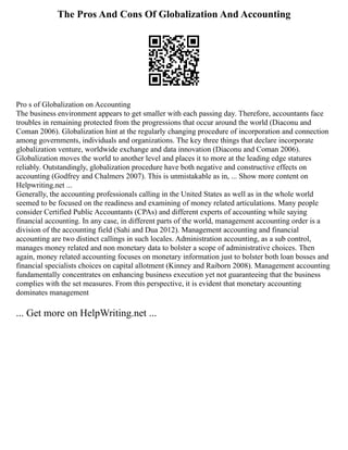 The Pros And Cons Of Globalization And Accounting
Pro s of Globalization on Accounting
The business environment appears to get smaller with each passing day. Therefore, accountants face
troubles in remaining protected from the progressions that occur around the world (Diaconu and
Coman 2006). Globalization hint at the regularly changing procedure of incorporation and connection
among governments, individuals and organizations. The key three things that declare incorporate
globalization venture, worldwide exchange and data innovation (Diaconu and Coman 2006).
Globalization moves the world to another level and places it to more at the leading edge statures
reliably. Outstandingly, globalization procedure have both negative and constructive effects on
accounting (Godfrey and Chalmers 2007). This is unmistakable as in, ... Show more content on
Helpwriting.net ...
Generally, the accounting professionals calling in the United States as well as in the whole world
seemed to be focused on the readiness and examining of money related articulations. Many people
consider Certified Public Accountants (CPAs) and different experts of accounting while saying
financial accounting. In any case, in different parts of the world, management accounting order is a
division of the accounting field (Sahi and Dua 2012). Management accounting and financial
accounting are two distinct callings in such locales. Administration accounting, as a sub control,
manages money related and non monetary data to bolster a scope of administrative choices. Then
again, money related accounting focuses on monetary information just to bolster both loan bosses and
financial specialists choices on capital allotment (Kinney and Raiborn 2008). Management accounting
fundamentally concentrates on enhancing business execution yet not guaranteeing that the business
complies with the set measures. From this perspective, it is evident that monetary accounting
dominates management
... Get more on HelpWriting.net ...
 