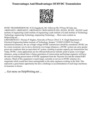 Transvantages And Disadvantages Of HVDC Transmission
HVDC TRANSMISSION Mr. N.S.S.Jagadeesh, Mr. S.Rizwan Mr. P.Vinay M.Uday teja
14KD5A0221 14KD5A0225, 14KD5A0224 13KD1A0268 III EEE, III EEE, III EEE , III EEE Lendi
institute of engineering Lendi institute of engineering Lendi institute of Lendi institute of Technology
Technology engineering Technology engineering Technology ... Show more content on
Helpwriting.net ...
6.REFERENCES 1.Thomas P. Hughes, Networks of Power 2.Prof. S. N. Singh Department of
Electrical Engineering Indian institute of Technology, Kanpur 7.CONCLUSION For longer
transmission distances, the use of high voltage HVDC transmission should be considered. HVDC can
be a more economic way to move electricity over longer distances; a HVDC system can carry greater
power per conductor than an equivalent AC system, resulting in greater capacity per transmission line.
Today, HVDC s main applications are for efficient bulk power transfer, point to point, over longer
distances, using overhead lines A future generation of conservation and heritage engineers will have
the task of ensuring preservation of HVDC equipment from the Thyristor Era and the related IGBT
schemes. Much of this equipment is much larger, currently in service in HVDC schemes of a
magnitude which would have been unimaginable to the early engineers working in the field. This
represents a great future opportunity but also a challenge as accommodation of such large machinery
in museums is always
... Get more on HelpWriting.net ...
 