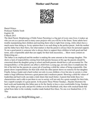 Mother and Parent
Daniel Pelayo
Professor Nathifa Tomb
English 1B
6 March 2013
The Ideal Parent: Brightening a Childs Future Parenting is a big part of every ones lives; it makes up
who you are as a person and in many cases projects who you will be in the future. Some adults have
trouble manipulating their children and teaching them what is right from wrong, while others have a
much easier time doing so. In my opinion there is no such thing as the perfect parent , both the mother
and the father have their flaws, but what matters is that the parent is always there for personal support.
To me a good parent is someone who is always there to support there children in both good and bad
terms, and a responsible adult that can supply for their kids necessities, ... Show more content on
Helpwriting.net ...
The father is un employed and the mother is making the same amount as her teenage daughter. This
shows a lack of responsibility coming from both parents because at this age the parents should be
concerned about the daughter going to school and both parents should have a job accounted for. The
irresponsibility s of the parents can affect a child from a young age, not only does it complicates the
life of the kid, but the parents do a poor job of teaching a child the values of being responsible. One
parent shows responsibilities for their kids while the other parent shows no remorse for her daughter.
Finally, being a leader and a hard worker not only in your children s lives but also in society is what
makes a huge difference between a great parent and a mediocre parent. Showing a child the values of
leadership and hard work can make a kids future that much better. A parent that holds these two
characteristics and is able to put them to use in society will not only be a great example for their kids,
but a superb example of a great parent. In the poem Those Winter Sundays , Hayden illustrates the
hard work and leadership this father puts in for the family to have a nice comfortable living. Sundays
too my father got up early and put his clothes on in the blueblack cold, then with cracked hands that
ached from labor in the weekday weather made banked fires blaze. No one ever thanked him. (1 5)
This
... Get more on HelpWriting.net ...
 