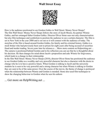 Wall Street Essay
How is the audience positioned to see Gordon Gekko in Wall Street: Money Never Sleeps?
The film Wall Street: Money Never Sleeps follows the story of Jacob Moore, his partner Winnie
Gekko, and her estranged father Gordon Gekko. Director Oliver Stone uses not only characterisation
but also film techniques and symbolism to position the audience to see a certain character. The film is
set in New York in the year 2008 and is set out so it will connect with the audience of today. The
storyline of the film is based around Gordon Gekko, his family and his criminal history. Gekko is a
stock broker who had previously been sent to prison for eight years after being accused of securities
fraud and insider trading. Seven years later he releases a ... Show more content on Helpwriting.net ...
The camera is positioned behind Gordon and in his reflection you can see that he is thoughtful about
his decision. He then changes his mind about Jacob s proposition and asks Winnie for forgiveness,
which leads to a change in their relationship.
In the film Wall Street: Money Never Sleeps (2010), director Oliver Stone has positioned the audience
to see Gordon Gekko as a wealthy and very powerful character but also a character with the desire to
change who he is to have a positive future. When Gordon is talking to Jacob and the university
students he is seen to be very powerful and a strong character but when Winnie is talking to Gordon
they are seen to be of the same power. Over the course of the movie, the theme of change is portrayed
when the relationship between Winnie and Gordon is mended. Stone also used film techniques to
show the changing behaviour in Gordon when he sees his unborn
... Get more on HelpWriting.net ...
 