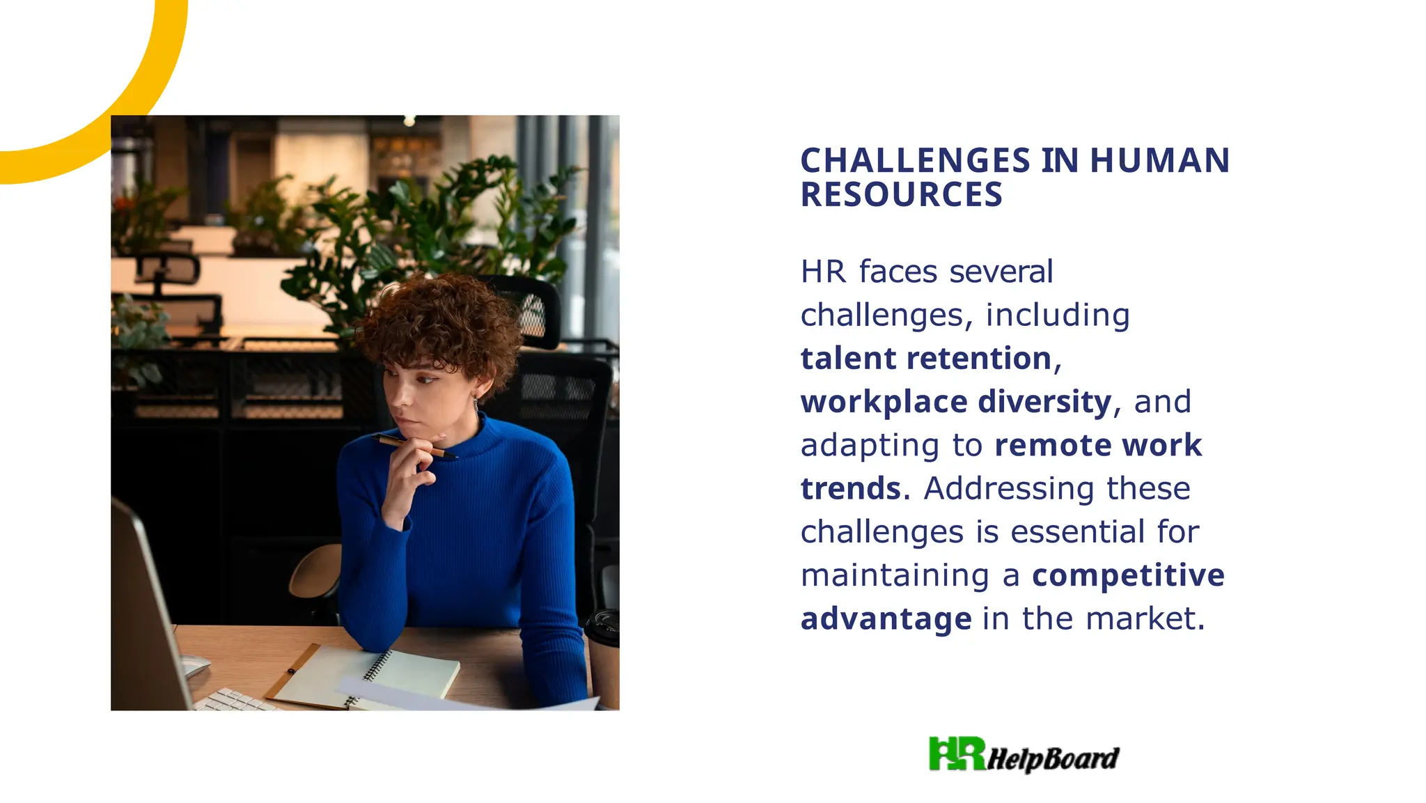 HR faces several
challenges, including
talent retention,
workplace diversity, and
adapting to remote work
trends. Addressing these
challenges is essential for
maintaining a competitive
advantage in the market.
CHALLENGES IN HUMAN
RESOURCES
 