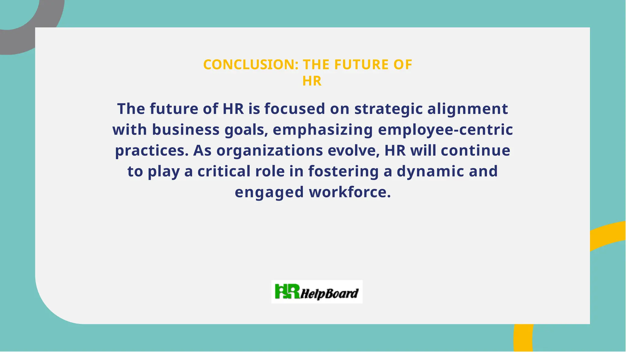 The future of HR is focused on strategic alignment
with business goals, emphasizing employee-centric
practices. As organizations evolve, HR will continue
to play a critical role in fostering a dynamic and
engaged workforce.
CONCLUSION: THE FUTURE OF
HR
 