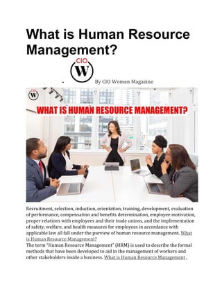 What is Human Resource
Management?
• By CIO Women Magazine
Recruitment, selection, induction, orientation, training, development, evaluation
of performance, compensation and benefits determination, employee motivation,
proper relations with employees and their trade unions, and the implementation
of safety, welfare, and health measures for employees in accordance with
applicable law all fall under the purview of human resource management. What
is Human Resource Management?
The term “Human Resource Management” (HRM) is used to describe the formal
methods that have been developed to aid in the management of workers and
other stakeholders inside a business. What is Human Resource Management ,
 