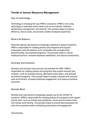Trends in Human Resource Management
Use of Technology
Technology is changing the way HRM is conducted. HRM is now using
technology to automate routine tasks such as recruitment, selection,
performance management, and training. This process helps to improve
efficiency, reduce costs, and provide a better employee experience.
Work-Life Balance
Work-life balance has become increasingly important in today's workforce.
HRM is responsible for creating policies and programs that support
employees' work-life balance, such as flexible work arrangements,
telecommuting, and wellness programs. This process helps to reduce
employee burnout, increase employee satisfaction, and improve productivity.
Diversity and Inclusion
Diversity and inclusion have become top priorities for HRM. HRM is
responsible for creating policies and programs that support diversity and
inclusion, such as diversity training, affirmative action plans, and diversity
recruitment programs. This process helps to create a diverse and inclusive
work environment, increase employee engagement, and improve business
outcomes.
Remote Work
Remote work has become increasingly popular due to the COVID-19
pandemic. HRM is responsible for creating policies and programs that support
remote work, such as remote work guidelines, virtual communication tools,
and remote work training. This process helps to ensure that employees can
work from anywhere while maintaining productivity and engagement.
Conclusion
 