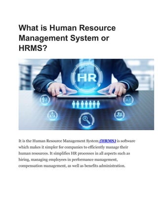 What is Human Resource
Management System or
HRMS?
It is the Human Resource Management System (HRMS) is software
which makes it simpler for companies to efficiently manage their
human resources. It simplifies HR processes in all aspects such as
hiring, managing employees in performance management,
compensation management, as well as benefits administration.
 