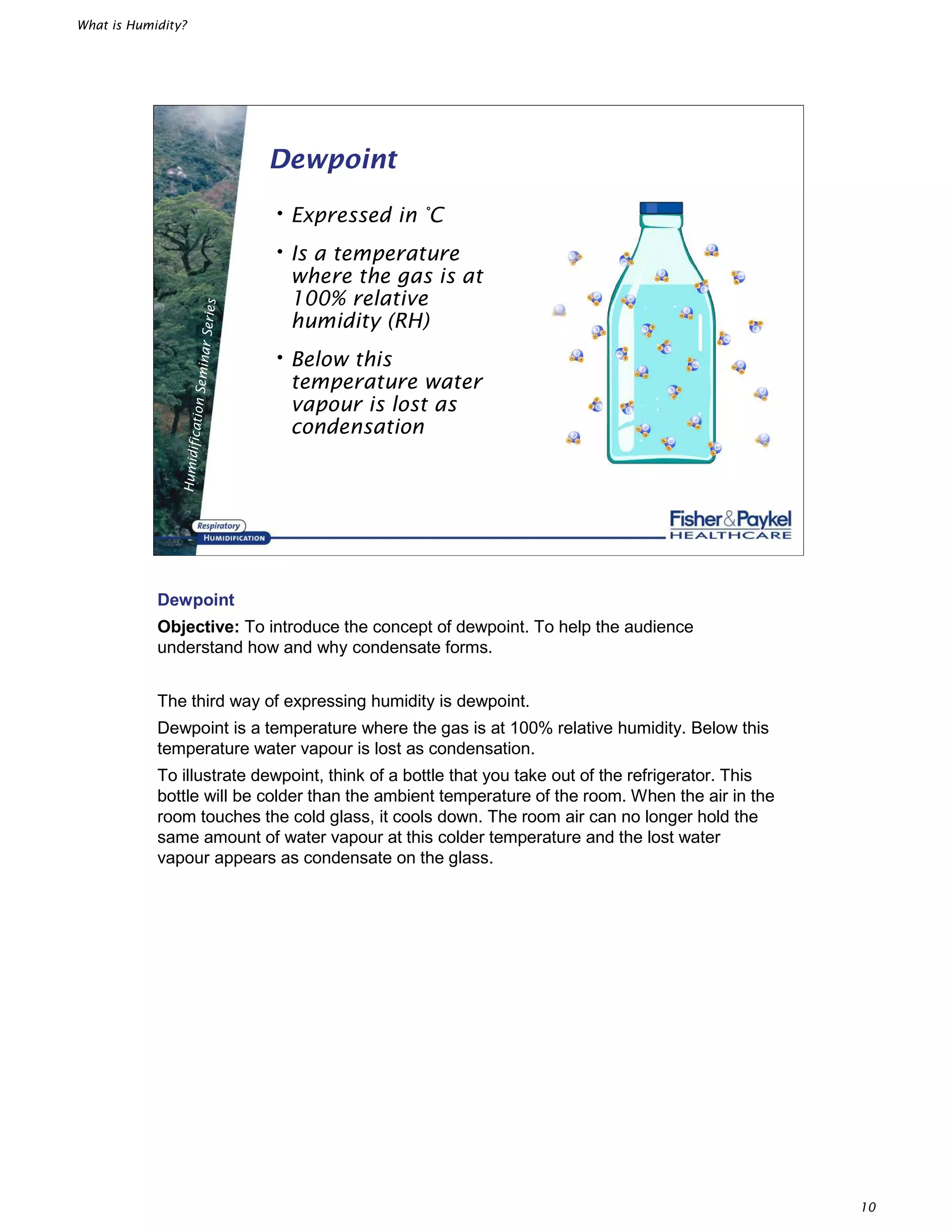 What is Humidity?
10
HumidificationSeminarSeries
Dewpoint
•Expressed in °C
•Is a temperature
where the gas is at
100% relative
humidity (RH)
•Below this
temperature water
vapour is lost as
condensation
Dewpoint
Objective: To introduce the concept of dewpoint. To help the audience
understand how and why condensate forms.
The third way of expressing humidity is dewpoint.
Dewpoint is a temperature where the gas is at 100% relative humidity. Below this
temperature water vapour is lost as condensation.
To illustrate dewpoint, think of a bottle that you take out of the refrigerator. This
bottle will be colder than the ambient temperature of the room. When the air in the
room touches the cold glass, it cools down. The room air can no longer hold the
same amount of water vapour at this colder temperature and the lost water
vapour appears as condensate on the glass.
 