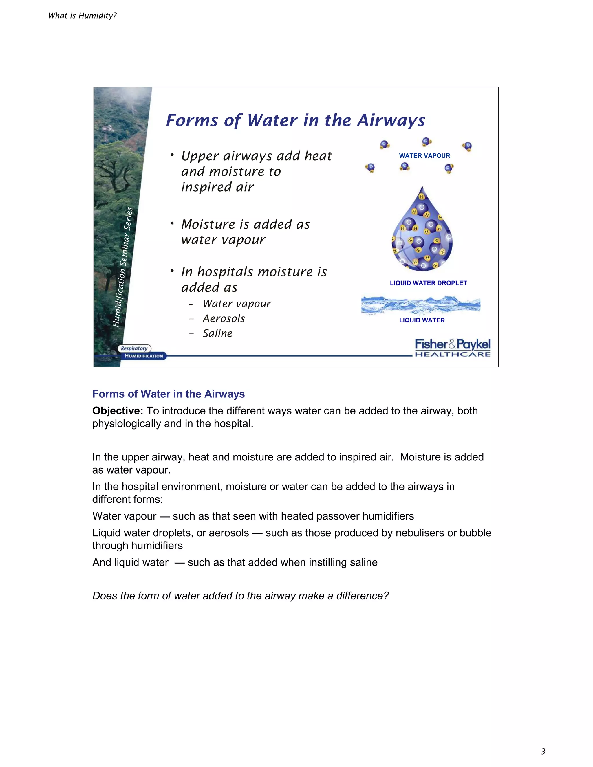 What is Humidity?
3
HumidificationSeminarSeries
• Upper airways add heat
and moisture to
inspired air
• Moisture is added as
water vapour
• In hospitals moisture is
added as
– Water vapour
– Aerosols
– Saline
Forms of Water in the Airways
LIQUID WATER
LIQUID WATER DROPLET
WATER VAPOUR
Forms of Water in the Airways
Objective: To introduce the different ways water can be added to the airway, both
physiologically and in the hospital.
In the upper airway, heat and moisture are added to inspired air. Moisture is added
as water vapour.
In the hospital environment, moisture or water can be added to the airways in
different forms:
Water vapour such as that seen with heated passover humidifiers
Liquid water droplets, or aerosols such as those produced by nebulisers or bubble
through humidifiers
And liquid water such as that added when instilling saline
Does the form of water added to the airway make a difference?
 