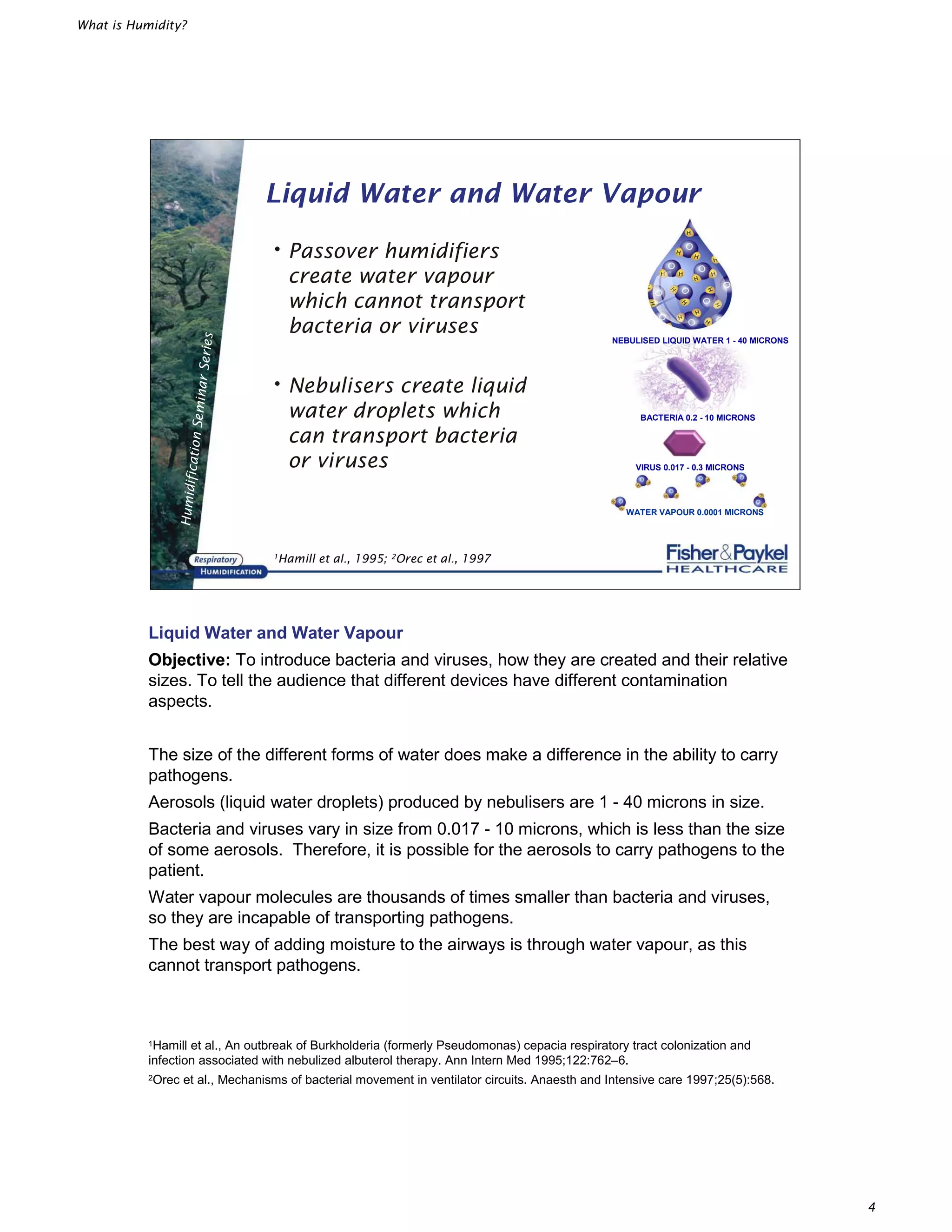 What is Humidity?
4
HumidificationSeminarSeries
Liquid Water and Water Vapour
•Passover humidifiers
create water vapour
which cannot transport
bacteria or viruses
•Nebulisers create liquid
water droplets which
can transport bacteria
or viruses
NEBULISED LIQUID WATER 1 - 40 MICRONS
BACTERIA 0.2 - 10 MICRONS
VIRUS 0.017 - 0.3 MICRONS
WATER VAPOUR 0.0001 MICRONS
1Hamill et al., 1995; 2Orec et al., 1997
Liquid Water and Water Vapour
Objective: To introduce bacteria and viruses, how they are created and their relative
sizes. To tell the audience that different devices have different contamination
aspects.
The size of the different forms of water does make a difference in the ability to carry
pathogens.
Aerosols (liquid water droplets) produced by nebulisers are 1 - 40 microns in size.
Bacteria and viruses vary in size from 0.017 - 10 microns, which is less than the size
of some aerosols. Therefore, it is possible for the aerosols to carry pathogens to the
patient.
Water vapour molecules are thousands of times smaller than bacteria and viruses,
so they are incapable of transporting pathogens.
The best way of adding moisture to the airways is through water vapour, as this
cannot transport pathogens.
1Hamill et al., An outbreak of Burkholderia (formerly Pseudomonas) cepacia respiratory tract colonization and
infection associated with nebulized albuterol therapy. Ann Intern Med 1995;122:762–6.
2Orec et al., Mechanisms of bacterial movement in ventilator circuits. Anaesth and Intensive care 1997;25(5):568.
 