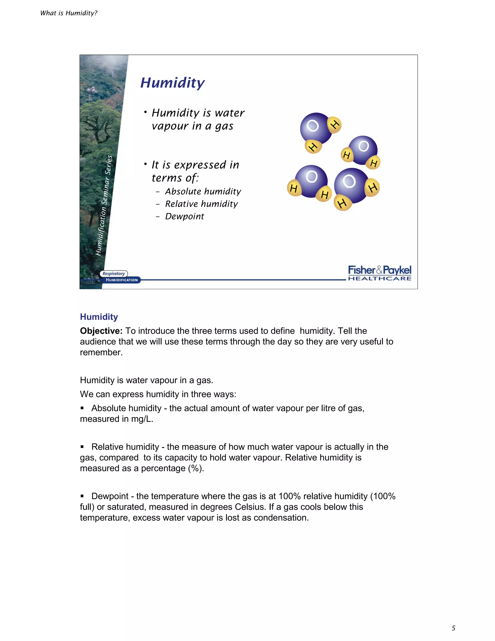 What is Humidity?
5
HumidificationSeminarSeries
Humidity
•Humidity is water
vapour in a gas
•It is expressed in
terms of:
– Absolute humidity
– Relative humidity
– Dewpoint
Humidity
Objective: To introduce the three terms used to define humidity. Tell the
audience that we will use these terms through the day so they are very useful to
remember.
Humidity is water vapour in a gas.
We can express humidity in three ways:
̇ Absolute humidity - the actual amount of water vapour per litre of gas,
measured in mg/L.
̇ Relative humidity - the measure of how much water vapour is actually in the
gas, compared to its capacity to hold water vapour. Relative humidity is
measured as a percentage (%).
̇ Dewpoint - the temperature where the gas is at 100% relative humidity (100%
full) or saturated, measured in degrees Celsius. If a gas cools below this
temperature, excess water vapour is lost as condensation.
 