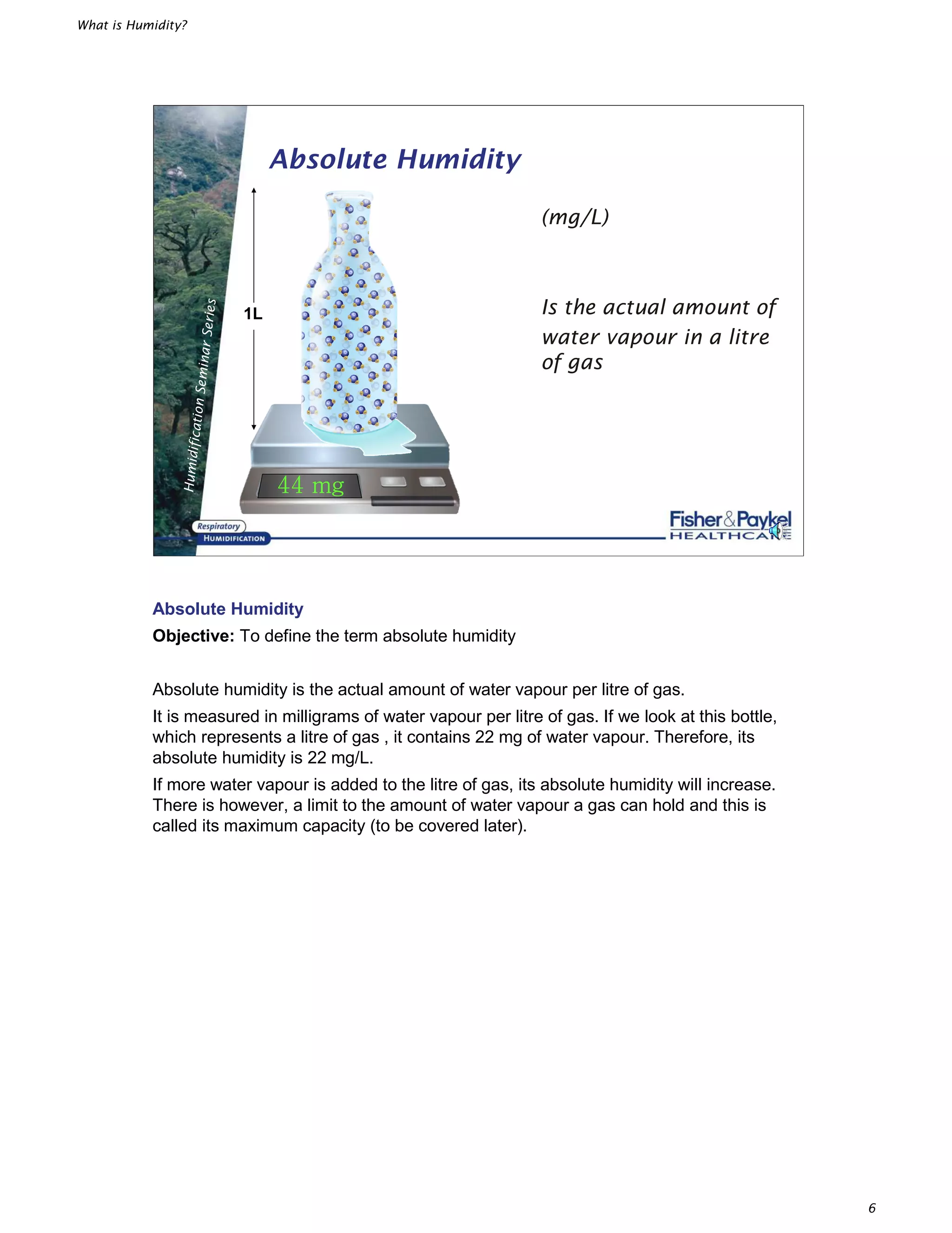 What is Humidity?
6
HumidificationSeminarSeries
Absolute Humidity
(mg/L)
Is the actual amount of
water vapour in a litre
of gas
1L
Absolute Humidity
Objective: To define the term absolute humidity
Absolute humidity is the actual amount of water vapour per litre of gas.
It is measured in milligrams of water vapour per litre of gas. If we look at this bottle,
which represents a litre of gas , it contains 22 mg of water vapour. Therefore, its
absolute humidity is 22 mg/L.
If more water vapour is added to the litre of gas, its absolute humidity will increase.
There is however, a limit to the amount of water vapour a gas can hold and this is
called its maximum capacity (to be covered later).
 