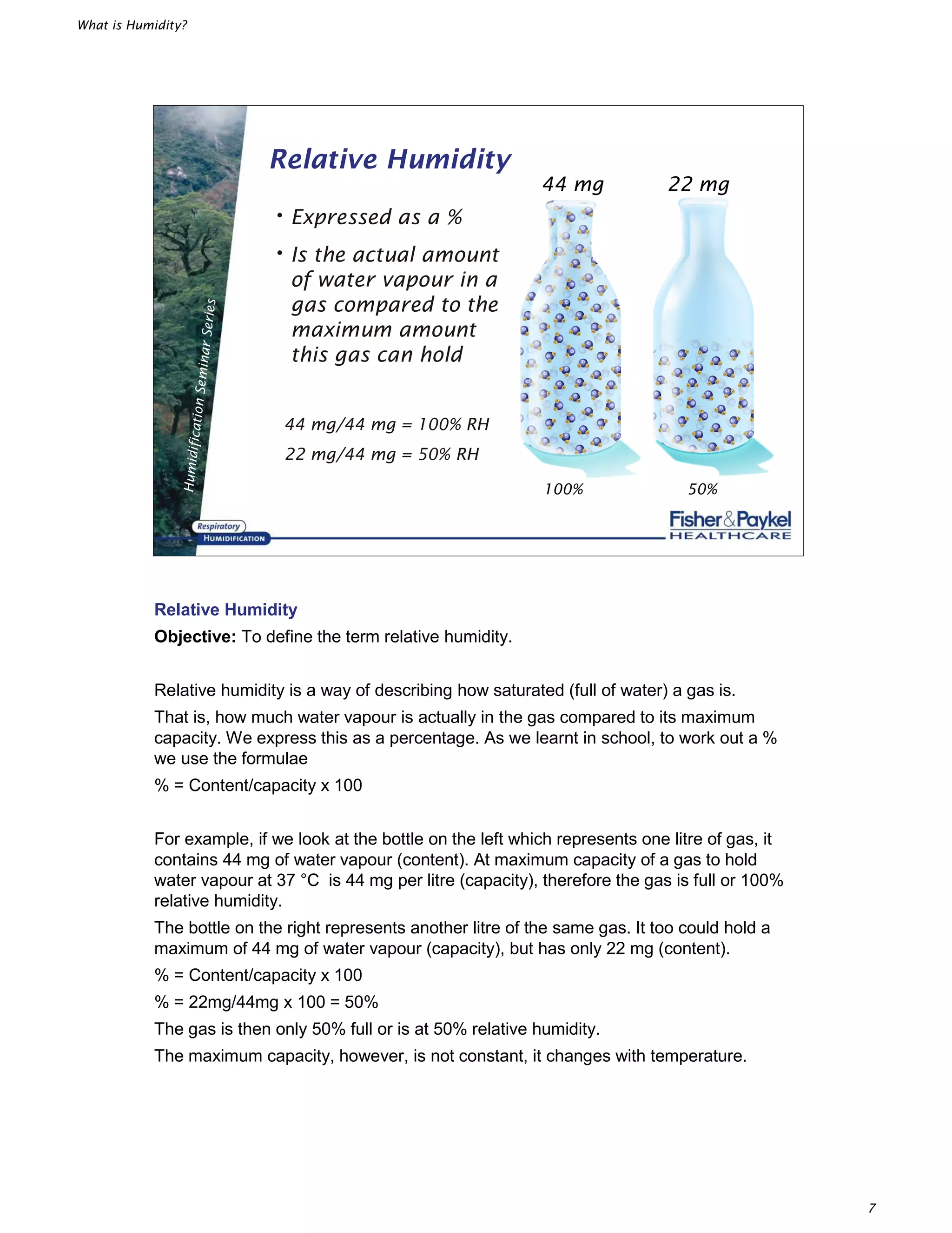 What is Humidity?
7
HumidificationSeminarSeries
Relative Humidity
•Expressed as a %
•Is the actual amount
of water vapour in a
gas compared to the
maximum amount
this gas can hold
44 mg/44 mg = 100% RH
22 mg/44 mg = 50% RH
100% 50%
44 mg 22 mg
Relative Humidity
Objective: To define the term relative humidity.
Relative humidity is a way of describing how saturated (full of water) a gas is.
That is, how much water vapour is actually in the gas compared to its maximum
capacity. We express this as a percentage. As we learnt in school, to work out a %
we use the formulae
% = Content/capacity x 100
For example, if we look at the bottle on the left which represents one litre of gas, it
contains 44 mg of water vapour (content). At maximum capacity of a gas to hold
water vapour at 37 °C is 44 mg per litre (capacity), therefore the gas is full or 100%
relative humidity.
The bottle on the right represents another litre of the same gas. It too could hold a
maximum of 44 mg of water vapour (capacity), but has only 22 mg (content).
% = Content/capacity x 100
% = 22mg/44mg x 100 = 50%
The gas is then only 50% full or is at 50% relative humidity.
The maximum capacity, however, is not constant, it changes with temperature.
 
