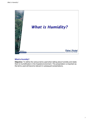 What is Humidity?
1
HumidificationSeminarSeries
What is Humidity?
What Is Humidity?
Objective: To define the various terms used when talking about humidity and relate
them to humidification in the hospital environment. This presentation is important as
the terms used will become relevant in subsequent presentations.
 