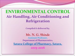 1
ENVIRONMENTAL CONTROL
Air Handling, Air Conditioning and
Refrigeration
Compiled & delivered by,
Mr. N. G. Shinde
Assistant Professor,
Department of Pharmaceutics,
Satara College of Pharmacy, Satara.
2015-2016
 