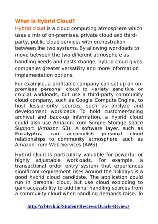 What Is Hybrid Cloud?
Hybrid cloud is a cloud computing atmosphere which
uses a mix of on-premises, private cloud and third-
party, public cloud services with orchestration
between the two systems. By allowing workloads to
move between the two different atmosphere as
handling needs and costs change, hybrid cloud gives
companies greater versatility and more information
implementation options.
For example, a profitable company can set up an on-
premises personal cloud to variety sensitive or
crucial workloads, but use a third-party community
cloud company, such as Google Compute Engine, to
host less-priority sources, such as analyze and
development workloads. To hold customer-facing
archival and back-up information, a hybrid cloud
could also use Amazon. com Simple Storage space
Support (Amazon S3). A software layer, such as
Eucalyptus, can accomplish personal cloud
relationships to community atmosphere, such as
Amazon. com Web Services (AWS).
Hybrid cloud is particularly valuable for powerful or
highly adjustable workloads. For example, a
transactional order entry system that experiences
significant requirement rises around the holidays is a
good hybrid cloud candidate. The application could
run in personal cloud, but use cloud exploding to
gain accessibility to additional handling sources from
a community cloud when handling demands raise. To
http://crbtech.in/Student-Reviews/Oracle-Reviews
 