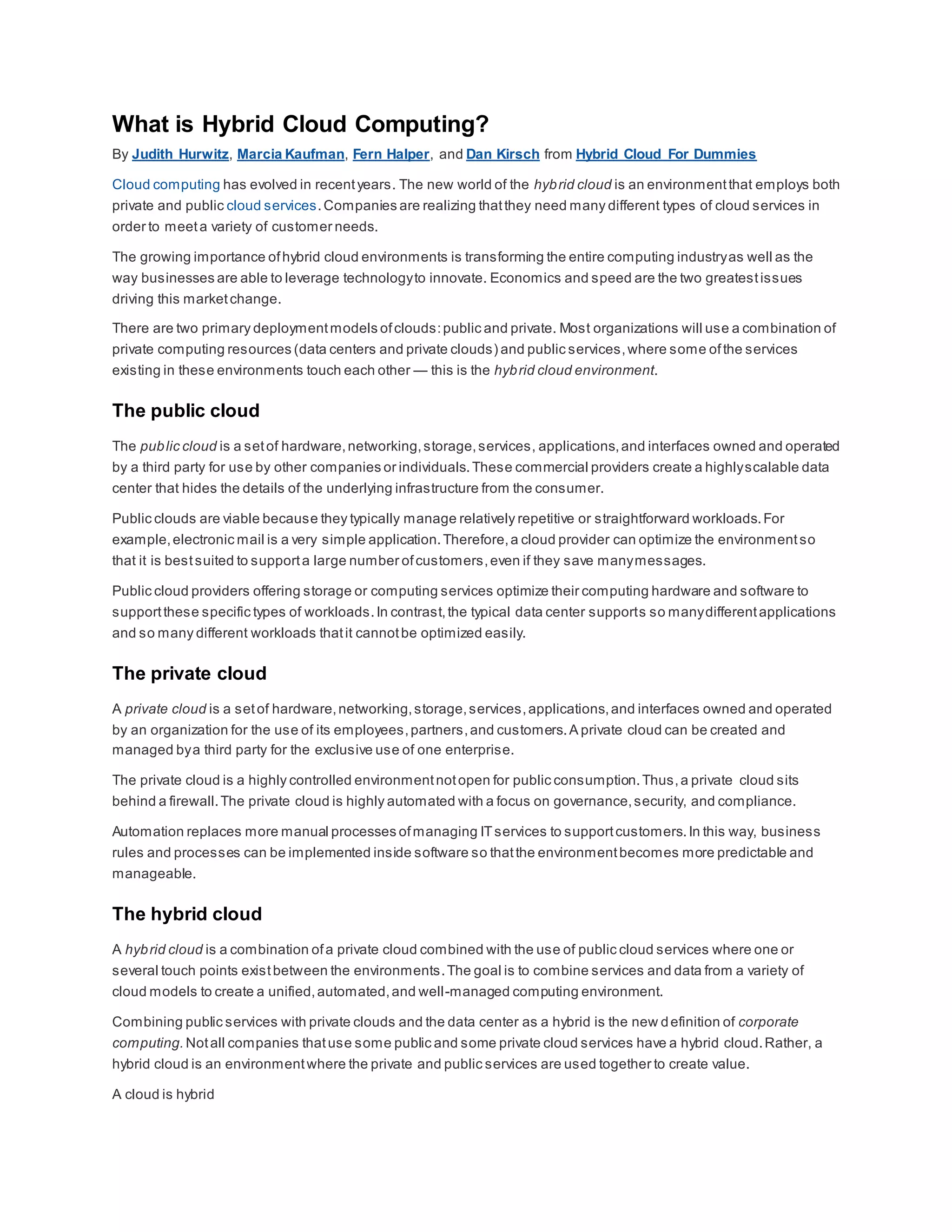 What is Hybrid Cloud Computing?
By Judith Hurwitz, Marcia Kaufman, Fern Halper, and Dan Kirsch from Hybrid Cloud For Dummies
Cloud computing has evolved in recentyears. The new world of the hybrid cloud is an environmentthat employs both
private and public cloud services.Companies are realizing thatthey need many different types of cloud services in
order to meeta variety of customer needs.
The growing importance ofhybrid cloud environments is transforming the entire computing industryas well as the
way businesses are able to leverage technologyto innovate. Economics and speed are the two greatestissues
driving this marketchange.
There are two primary deploymentmodels ofclouds:public and private. Most organizations will use a combination of
private computing resources (data centers and private clouds) and public services,where some ofthe services
existing in these environments touch each other — this is the hybrid cloud environment.
The public cloud
The public cloud is a setof hardware,networking,storage,services, applications,and interfaces owned and operated
by a third party for use by other companies or individuals.These commercial providers create a highlyscalable data
center that hides the details of the underlying infrastructure from the consumer.
Public clouds are viable because they typically manage relatively repetitive or straightforward workloads.For
example,electronic mail is a very simple application.Therefore,a cloud provider can optimize the environmentso
that it is bestsuited to supporta large number ofcustomers,even if they save manymessages.
Public cloud providers offering storage or computing services optimize their computing hardware and software to
supportthese specific types of workloads.In contrast,the typical data center supports so manydifferentapplications
and so many different workloads thatit cannotbe optimized easily.
The private cloud
A private cloud is a setof hardware,networking,storage,services,applications,and interfaces owned and operated
by an organization for the use of its employees,partners,and customers.A private cloud can be created and
managed bya third party for the exclusive use of one enterprise.
The private cloud is a highly controlled environmentnotopen for public consumption.Thus,a private cloud sits
behind a firewall.The private cloud is highly automated with a focus on governance,security, and compliance.
Automation replaces more manual processes ofmanaging ITservices to supportcustomers.In this way, business
rules and processes can be implemented inside software so thatthe environmentbecomes more predictable and
manageable.
The hybrid cloud
A hybrid cloud is a combination ofa private cloud combined with the use of public cloud services where one or
several touch points existbetween the environments.The goal is to combine services and data from a variety of
cloud models to create a unified,automated,and well-managed computing environment.
Combining public services with private clouds and the data center as a hybrid is the new definition of corporate
computing. Notall companies thatuse some public and some private cloud services have a hybrid cloud.Rather, a
hybrid cloud is an environmentwhere the private and public services are used together to create value.
A cloud is hybrid
 