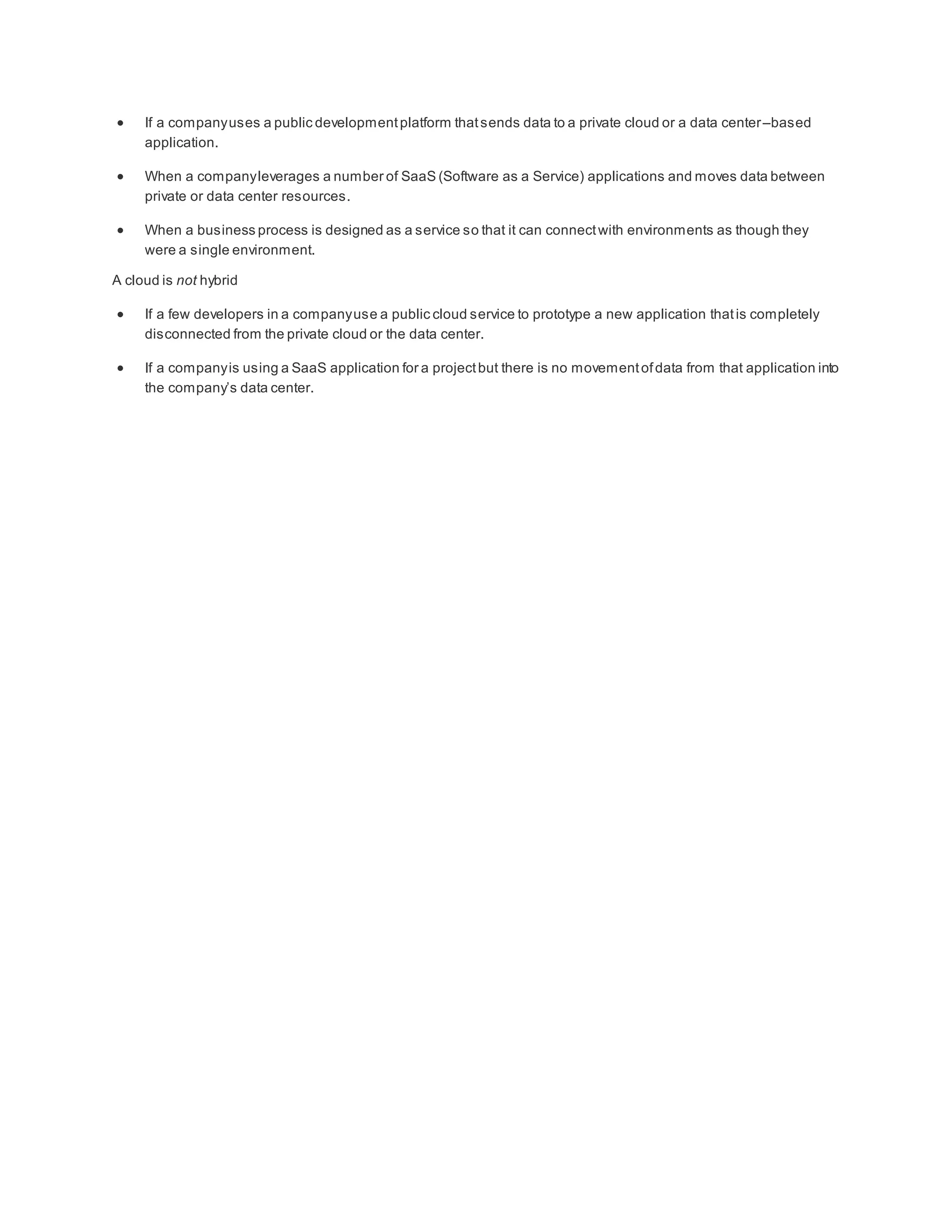  If a companyuses a public developmentplatform thatsends data to a private cloud or a data center–based
application.
 When a companyleverages a number of SaaS (Software as a Service) applications and moves data between
private or data center resources.
 When a business process is designed as a service so that it can connectwith environments as though they
were a single environment.
A cloud is not hybrid
 If a few developers in a companyuse a public cloud service to prototype a new application thatis completely
disconnected from the private cloud or the data center.
 If a companyis using a SaaS application for a projectbut there is no movementofdata from that application into
the company’s data center.
 