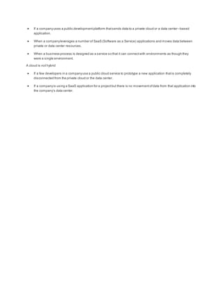  If a companyuses a public developmentplatform thatsends data to a private cloud or a data center–based
application.
 When a companyleverages a number of SaaS (Software as a Service) applications and moves data between
private or data center resources.
 When a business process is designed as a service so that it can connectwith environments as though they
were a single environment.
A cloud is not hybrid
 If a few developers in a companyuse a public cloud service to prototype a new application thatis completely
disconnected from the private cloud or the data center.
 If a companyis using a SaaS application for a projectbut there is no movementofdata from that application into
the company’s data center.
 