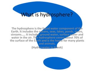 What is hydrosphere?
The hydrosphere is the liquid water component of the
Earth. It includes the oceans, seas, lakes, ponds, rivers,
streams….. It includes ground water, surface water and
water in the air. The hydrosphere covers about 70% of
the surface of the Earth and is the home for many plants
and animals.
(Hydro=water in Greek)
 