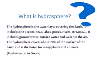 What is hydrosphere?
The hydrosphere is the waterlayer covering the Earth.It
includesthe oceans,seas, lakes, ponds, rivers, streams….. It
includesgroundwater,surfacewater and water inthe air.
The hydrosphere covers about 70% of the surface of the
Earthand is the home formany plants andanimals.
(Hydro=water inGreek)
 