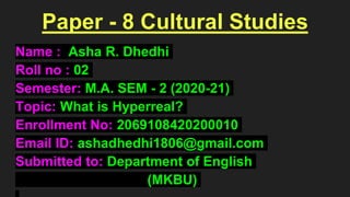 Paper - 8 Cultural Studies
Name : Asha R. Dhedhi
Roll no : 02
Semester: M.A. SEM - 2 (2020-21)
Topic: What is Hyperreal?
Enrollment No: 2069108420200010
Email ID: ashadhedhi1806@gmail.com
Submitted to: Department of English
(MKBU)
 
