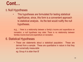 Cont…
5. Null Hypotheses
• This hypotheses are formulated for testing statistical
significance, since, this form is a convenient approach
to statistical analysis. As the test would nullify the null
hypotheses.
e.g., : There is a relationship between a family’s income and expenditure on
recreation, a null hypothesis may state: There is no relationship between
families income level and expenditure on recreation.
6. Statistical Hypotheses
• These are statements about a statistical population. These are
derived from a sample. These are quantitative in nature in that they
are numerically measurable
eg: Group A is older than B’
10
 