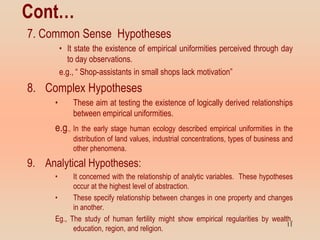 Cont…
7. Common Sense Hypotheses
• It state the existence of empirical uniformities perceived through day
to day observations.
e.g., “ Shop-assistants in small shops lack motivation”
8. Complex Hypotheses
• These aim at testing the existence of logically derived relationships
between empirical uniformities.
e.g., In the early stage human ecology described empirical uniformities in the
distribution of land values, industrial concentrations, types of business and
other phenomena.
9. Analytical Hypotheses:
• It concerned with the relationship of analytic variables. These hypotheses
occur at the highest level of abstraction.
• These specify relationship between changes in one property and changes
in another.
Eg., The study of human fertility might show empirical regularities by wealth,
education, region, and religion.
11
 