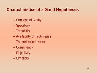 Characteristics of a Good Hypotheses
– Conceptual Clarity
– Specificity
– Testability
– Availability of Techniques
– Theoretical relevance
– Consistency
– Objectivity
– Simplicity
12
 
