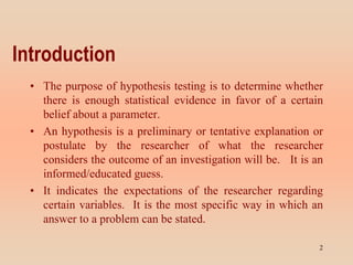Introduction
• The purpose of hypothesis testing is to determine whether
there is enough statistical evidence in favor of a certain
belief about a parameter.
• An hypothesis is a preliminary or tentative explanation or
postulate by the researcher of what the researcher
considers the outcome of an investigation will be. It is an
informed/educated guess.
• It indicates the expectations of the researcher regarding
certain variables. It is the most specific way in which an
answer to a problem can be stated.
2
 