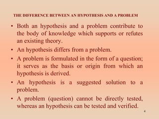 THE DIFFERENCE BETWEEN AN HYPOTHESIS AND A PROBLEM
• Both an hypothesis and a problem contribute to
the body of knowledge which supports or refutes
an existing theory.
• An hypothesis differs from a problem.
• A problem is formulated in the form of a question;
it serves as the basis or origin from which an
hypothesis is derived.
• An hypothesis is a suggested solution to a
problem.
• A problem (question) cannot be directly tested,
whereas an hypothesis can be tested and verified.
4
 