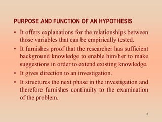 PURPOSE AND FUNCTION OF AN HYPOTHESIS
• It offers explanations for the relationships between
those variables that can be empirically tested.
• It furnishes proof that the researcher has sufficient
background knowledge to enable him/her to make
suggestions in order to extend existing knowledge.
• It gives direction to an investigation.
• It structures the next phase in the investigation and
therefore furnishes continuity to the examination
of the problem.
6
 