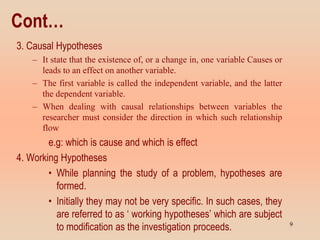 Cont…
3. Causal Hypotheses
– It state that the existence of, or a change in, one variable Causes or
leads to an effect on another variable.
– The first variable is called the independent variable, and the latter
the dependent variable.
– When dealing with causal relationships between variables the
researcher must consider the direction in which such relationship
flow
e.g: which is cause and which is effect
4. Working Hypotheses
• While planning the study of a problem, hypotheses are
formed.
• Initially they may not be very specific. In such cases, they
are referred to as ‘ working hypotheses’ which are subject
to modification as the investigation proceeds. 9
 
