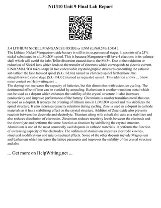 Nt1310 Unit 9 Final Lab Report
3.4 LITHIUM NICKEL MANGANESE OXIDE or LNM (LiNi0.5Mn1.5O4 ):
The Lithium Nickel Manganese oxide battery is still in its experimental stages. It consists of a 25%
nickel substituted in a LiMn2O4 spinel. This is because Manganese will have 4 electrons in its valence
shell which will avoid the Jahn Teller distortion caused due to the Mn3+. Due to the oxidation or
reduction of Nickel ions which leads to the transfer of electrons which corresponds to electric current.
LiNi0.5Mn1.5O4 takes shape in two conceivable crystallographic structures concurring the cationic
sub lattice: the face focused spinel (S.G. Fd3m) named as cluttered spinel furthermore, the
straightforward cubic stage (S.G. P4332) named as requested spinel . This addition allows ... Show
more content on Helpwriting.net ...
The doping iron increases the capacity of batteries, but this diminishes with extensive cycling. The
detrimental effect of iron can be avoided by annealing. Ruthenium is another transition metal which
can be used as a dopant which enhances the stability of the crystal structure. It also increases
conductivity and improve performance of the battery. Chromium is another transition metal that can
be used as a dopant. It reduces the ordering of lithium ions in LiMn2O4 spinel and this stabilizes the
spinel structure. It also increases capacity retention during cycling. Zinc is used as a dopant in cathode
materials as it has a stabilizing effect on the crystal structure. Addition of Zinc oxide also prevents
reaction between the electrode and electrolyte. Titanium along with cobalt also acts as a stabilizer and
also reduces dissolution of electrodes. Zirconium reduces reactivity levels between the electrode and
the electrolyte and performs the same function as titanium by stabilizing the crystal structure.
Aluminium is one of the most commonly used dopants in cathode materials. It performs the function
of increasing capacity of the electrodes. The addition of aluminium improves electrode kinetics,
structural modifications and microstructural effects. Some of the other dopants include Magnesium
and Lathanum which increases the lattice parameter and improves the stability of the crystal structure
and also
... Get more on HelpWriting.net ...
 