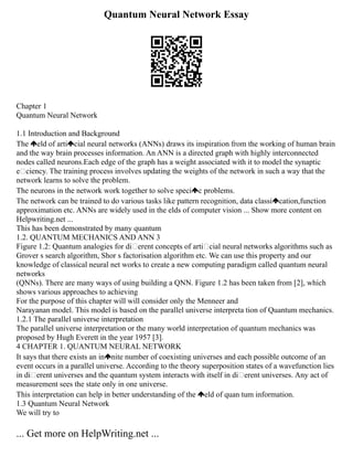 Quantum Neural Network Essay
Chapter 1
Quantum Neural Network
1.1 Introduction and Background
The eld of arti cial neural networks (ANNs) draws its inspiration from the working of human brain
and the way brain processes information. An ANN is a directed graph with highly interconnected
nodes called neurons.Each edge of the graph has a weight associated with it to model the synaptic
eciency. The training process involves updating the weights of the network in such a way that the
network learns to solve the problem.
The neurons in the network work together to solve speci c problems.
The network can be trained to do various tasks like pattern recognition, data classi cation,function
approximation etc. ANNs are widely used in the elds of computer vision ... Show more content on
Helpwriting.net ...
This has been demonstrated by many quantum
1.2. QUANTUM MECHANICS AND ANN 3
Figure 1.2: Quantum analogies for di erent concepts of arti cial neural networks algorithms such as
Grover s search algorithm, Shor s factorisation algorithm etc. We can use this property and our
knowledge of classical neural net works to create a new computing paradigm called quantum neural
networks
(QNNs). There are many ways of using building a QNN. Figure 1.2 has been taken from [2], which
shows various approaches to achieving
For the purpose of this chapter will will consider only the Menneer and
Narayanan model. This model is based on the parallel universe interpreta tion of Quantum mechanics.
1.2.1 The parallel universe interpretation
The parallel universe interpretation or the many world interpretation of quantum mechanics was
proposed by Hugh Everett in the year 1957 [3].
4 CHAPTER 1. QUANTUM NEURAL NETWORK
It says that there exists an in nite number of coexisting universes and each possible outcome of an
event occurs in a parallel universe. According to the theory superposition states of a wavefunction lies
in di erent universes and the quantum system interacts with itself in di erent universes. Any act of
measurement sees the state only in one universe.
This interpretation can help in better understanding of the eld of quan tum information.
1.3 Quantum Neural Network
We will try to
... Get more on HelpWriting.net ...
 