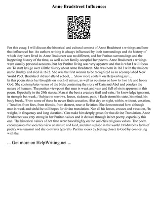 Anne Bradstreet Influences
For this essay, I will discuss the historical and cultural context of Anne Bradstreet s writings and how
that influenced her. An authors writing is always influenced by their surroundings and the history of
which they have lived in. Anne Bradstreet was no different, and her Puritan surroundings and the
happening history of the time, as well as her family occupied her poems. Anne Bradstreet s writings
were usually personal accounts, but her Puritan living was very apparent and that is what I will focus
on. To start lets go over a little history about Anne Bradstreet. She was born in 1612 with the maiden
name Dudley and died in 1672. She was the first woman to be recognized as an accomplished New
World Poet. Bradstreet did not attend school, ... Show more content on Helpwriting.net ...
In this poem states her thoughts on much of nature, as well as opinions on how to live life and honor
God. She contemplates verses of the bible containing the story of Cain and Abel and ponders the
nature of humans. The puritan viewpoint that man is weak and vain and full of sin is apparent in this
poem. Especially in the 29th stanza, Man at the best a creature frail and vain, / In knowledge ignorant,
in strength but weak, / Subject to sorrows, losses, sickness, pain, / Each storm his state, his mind, his
body break, /From some of these he never finds cessation, /But day or night, within, without, vexation,
/ Troubles from foes, from friends, from dearest, near st Relation. She demonstrated how although
man is weak and sinful he still hopes for divine translation. Nor all his losses, crosses and vexation, /In
weight, in frequency and long duration / Can make him deeply groan for that divine Translation. Anne
Bradstreet was very strong in her Puritan values and it showed through in her poetry, especially this
one. The historical values of her time were based highly on the societies religious values. The poem
encompasses the societies view on nature and God, and man s place in the world. Bradstreet s form of
poetry was unusual and she contrasts typically Puritan views by feeling closer to God by connecting
with the
... Get more on HelpWriting.net ...
 