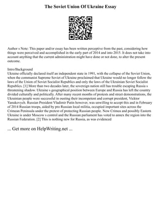 The Soviet Union Of Ukraine Essay
Author s Note: This paper and/or essay has been written perceptive from the past, considering how
things were perceived and accomplished in the early part of 2014 and into 2015. It does not take into
account anything that the current administration might have done or not done, to alter the present
outcome.
Intro/Background
Ukraine officially declared itself an independent state in 1991, with the collapse of the Soviet Union,
when the communist Supreme Soviet of Ukraine proclaimed that Ukraine would no longer follow the
laws of the Union of Soviet Socialist Republics and only the laws of the Ukrainian Soviet Socialist
Republics. [1] More than two decades later, the sovereign nation still has trouble escaping Russia s
threatening shadow. Ukraine s geographical position between Europe and Russia has left the country
divided culturally and politically. After many recent months of protests and street demonstrations, the
Ukrainian people were successful in ousting their incompetent and corrupt president, Vicktor
Yanukovych. Russian President Vladimir Putin however, was unwilling to accept this and in February
of 2014 Russian troops, aided by pro Russian local militia, occupied important sites across the
Crimean Peninsula under the pretext of protecting Russian people. Now Crimea and possibly Eastern
Ukraine is under Moscow s control and the Russian parliament has voted to annex the region into the
Russian Federation. [2] This is nothing new for Russia, as was evidenced
... Get more on HelpWriting.net ...
 