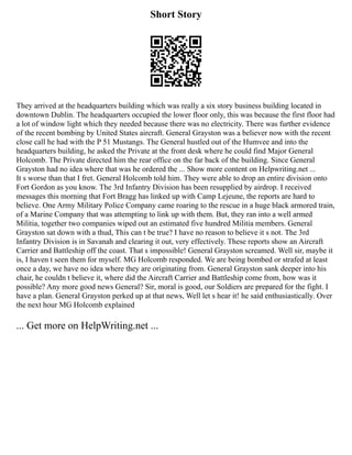 Short Story
They arrived at the headquarters building which was really a six story business building located in
downtown Dublin. The headquarters occupied the lower floor only, this was because the first floor had
a lot of window light which they needed because there was no electricity. There was further evidence
of the recent bombing by United States aircraft. General Grayston was a believer now with the recent
close call he had with the P 51 Mustangs. The General hustled out of the Humvee and into the
headquarters building, he asked the Private at the front desk where he could find Major General
Holcomb. The Private directed him the rear office on the far back of the building. Since General
Grayston had no idea where that was he ordered the ... Show more content on Helpwriting.net ...
It s worse than that I fret. General Holcomb told him. They were able to drop an entire division onto
Fort Gordon as you know. The 3rd Infantry Division has been resupplied by airdrop. I received
messages this morning that Fort Bragg has linked up with Camp Lejeune, the reports are hard to
believe. One Army Military Police Company came roaring to the rescue in a huge black armored train,
of a Marine Company that was attempting to link up with them. But, they ran into a well armed
Militia, together two companies wiped out an estimated five hundred Militia members. General
Grayston sat down with a thud, This can t be true? I have no reason to believe it s not. The 3rd
Infantry Division is in Savanah and clearing it out, very effectively. These reports show an Aircraft
Carrier and Battleship off the coast. That s impossible! General Grayston screamed. Well sir, maybe it
is, I haven t seen them for myself. MG Holcomb responded. We are being bombed or strafed at least
once a day, we have no idea where they are originating from. General Grayston sank deeper into his
chair, he couldn t believe it, where did the Aircraft Carrier and Battleship come from, how was it
possible? Any more good news General? Sir, moral is good, our Soldiers are prepared for the fight. I
have a plan. General Grayston perked up at that news, Well let s hear it! he said enthusiastically. Over
the next hour MG Holcomb explained
... Get more on HelpWriting.net ...
 