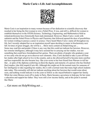 Marie Curie s Life And Accomplishments
Marie Curie is an inspiration to many women because of her dedication to scientific discovery that
resulted in her being the first woman to win a Nobel Prize. It was, and still is, difficult for women to
establish themselves in the STEM (Science, Technology, Engineering, and Mathematics) field as
related professions have historically been male dominated. However, Marie Curie s work with
radiation and the Nobel Prizes in Physics and Chemistry that followed opened the door of possibilities
for women wishing to pursue a career in science. I have heard Marie Curie s name all throughout my
life, but I recently adopted her as an inspiration myself upon deciding to major in biochemistry next
fall. In times of great struggle, she will be a ... Show more content on Helpwriting.net ...
Some may read this and ponder if there is any way that this could not indicate her heroism. However,
her extreme intelligence, although it may have assisted her in carrying out her studies, was not
something that could have foreshadowed her genius. There are plenty of people who graduate a year
or two early who do not go on to discover new elements. Also, Curie decided to take a year off from
her studies after high school to live in the country, and as she allowed herself to become more carefree
and less responsible she also became lazy. She even wrote to her best friend from Warsaw to tell her
that ...in spite of the diploma conferring on [her] the dignity and maturity of a person who has finished
[her] studies, [she felt] stupid (Curie 40). Although this might not fit the normal route for someone of
her intelligence to take regarding her studies, this is still a normal route that many high school students
take today. This normality still did not indicate anything about her heroism that would come about
soon, and nothing would indicate it in the years to follow as she stayed behind to support her family.
While her sister Bronya went off to study in Paris, Marie became a governess to help pay for her sister
s education and support her father. They were still a low income family, and at this point it seemed
like Marie
... Get more on HelpWriting.net ...
 