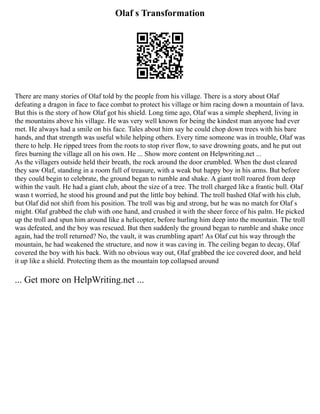 Olaf s Transformation
There are many stories of Olaf told by the people from his village. There is a story about Olaf
defeating a dragon in face to face combat to protect his village or him racing down a mountain of lava.
But this is the story of how Olaf got his shield. Long time ago, Olaf was a simple shepherd, living in
the mountains above his village. He was very well known for being the kindest man anyone had ever
met. He always had a smile on his face. Tales about him say he could chop down trees with his bare
hands, and that strength was useful while helping others. Every time someone was in trouble, Olaf was
there to help. He ripped trees from the roots to stop river flow, to save drowning goats, and he put out
fires burning the village all on his own. He ... Show more content on Helpwriting.net ...
As the villagers outside held their breath, the rock around the door crumbled. When the dust cleared
they saw Olaf, standing in a room full of treasure, with a weak but happy boy in his arms. But before
they could begin to celebrate, the ground began to rumble and shake. A giant troll roared from deep
within the vault. He had a giant club, about the size of a tree. The troll charged like a frantic bull. Olaf
wasn t worried, he stood his ground and put the little boy behind. The troll bashed Olaf with his club,
but Olaf did not shift from his position. The troll was big and strong, but he was no match for Olaf s
might. Olaf grabbed the club with one hand, and crushed it with the sheer force of his palm. He picked
up the troll and spun him around like a helicopter, before hurling him deep into the mountain. The troll
was defeated, and the boy was rescued. But then suddenly the ground began to rumble and shake once
again, had the troll returned? No, the vault, it was crumbling apart! As Olaf cut his way through the
mountain, he had weakened the structure, and now it was caving in. The ceiling began to decay, Olaf
covered the boy with his back. With no obvious way out, Olaf grabbed the ice covered door, and held
it up like a shield. Protecting them as the mountain top collapsed around
... Get more on HelpWriting.net ...
 