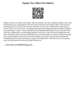 Popular Toys Effect On Children
Popular toys have an effect on the media. Take for example, Toy Story a popular childrens movie that
featured many toys as protagonist in the story and see how the movie had an effect on the toys that
were being sold. If it was not for the movie, then the Toy Story toys would not have sold nearly as
well as if they were in the movie. According to the article,Social media firestorm awakens toymakers
to an absent Rey, it states,¨ Twitter exploded with the hashtag #WheresRey¨.In the movie Star Wars:
The Force Awakens Rey was the leading character in the movie. Fans who have watched the movie
knew this because they went and watched the movie. From the trailers it seemed as if Rey was going
to be a small character in the movie where she actually was the hero that went and saved the day.
Exampling from the article stated above, Disney was holding back on the Rey toys to avoid giving
away a key plot point to the fans of the Star Wars movie.
... Get more on HelpWriting.net ...
 