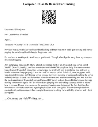 Computer It Can Be Banned For Hacking
Username: IShitMyNan
Past Username/s: NameMC
Age: 12
Timezone + Country: MTZ (Mountain Time Zone), USA
Previous bans (Don t lie): I was banned for hacking and then bans reset and I quit hacking and started
playing for a while and finally bought Juggernaut rank.
Do you have a working mic: Yes I have a quality mic. Though when I go far away from my computer
it will start lagging.
Any experience being staff?: I have a lot of experience. First of all, I was staff on a server called
YayMC (Now Skyblocky), and this server consisted of 600 700 people on daily this server was the
biggest server I was staff on and this server helped me a lot with how to moderate chat and how to
handle problems / bugs properly. I was also staff on a server called PulsePvP , now purgepots and I
was demoted from this hcf / kitmap server because they were merging or supposedly selling the server
and they decided to drop 3 staff members when i wasn t on and one was containing me. And now for
the most recent server I was staff on was CarnageHCF now I just got dropped today because they are
moving servers once again. FYI the reason I am applying here and taking a chance atleast to be staff
here is because I know you guys wont be merging / leaving soon because of the fact that there has
been tons of successful maps and a great player count. Now carnagehcf this server taught me how I
can deal with problems myself. For example if someone is asking I was killed by a hacker and I dont
have perm
... Get more on HelpWriting.net ...
 