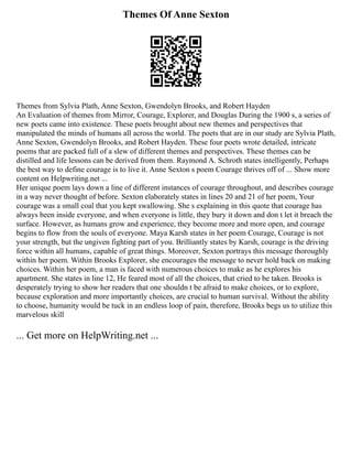 Themes Of Anne Sexton
Themes from Sylvia Plath, Anne Sexton, Gwendolyn Brooks, and Robert Hayden
An Evaluation of themes from Mirror, Courage, Explorer, and Douglas During the 1900 s, a series of
new poets came into existence. These poets brought about new themes and perspectives that
manipulated the minds of humans all across the world. The poets that are in our study are Sylvia Plath,
Anne Sexton, Gwendolyn Brooks, and Robert Hayden. These four poets wrote detailed, intricate
poems that are packed full of a slew of different themes and perspectives. These themes can be
distilled and life lessons can be derived from them. Raymond A. Schroth states intelligently, Perhaps
the best way to define courage is to live it. Anne Sexton s poem Courage thrives off of ... Show more
content on Helpwriting.net ...
Her unique poem lays down a line of different instances of courage throughout, and describes courage
in a way never thought of before. Sexton elaborately states in lines 20 and 21 of her poem, Your
courage was a small coal that you kept swallowing. She s explaining in this quote that courage has
always been inside everyone, and when everyone is little, they bury it down and don t let it breach the
surface. However, as humans grow and experience, they become more and more open, and courage
begins to flow from the souls of everyone. Maya Karsh states in her poem Courage, Courage is not
your strength, but the ungiven fighting part of you. Brilliantly states by Karsh, courage is the driving
force within all humans, capable of great things. Moreover, Sexton portrays this message thoroughly
within her poem. Within Brooks Explorer, she encourages the message to never hold back on making
choices. Within her poem, a man is faced with numerous choices to make as he explores his
apartment. She states in line 12, He feared most of all the choices, that cried to be taken. Brooks is
desperately trying to show her readers that one shouldn t be afraid to make choices, or to explore,
because exploration and more importantly choices, are crucial to human survival. Without the ability
to choose, humanity would be tuck in an endless loop of pain, therefore, Brooks begs us to utilize this
marvelous skill
... Get more on HelpWriting.net ...
 