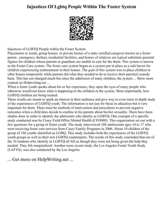 Injustices Of Lgbtq People Within The Foster System
Injustices of LGBTQ People within the Foster System
Placements in wards, group homes, or private homes of a state certified caregiver known as a foster
parent , emergency shelters, residential facilities, and homes of relatives are typical substitute parental
figures for children whose parents or guardians are unable to care for the them. This system is known
as the Foster Care system. The foster care system began as a system put in place as a safe haven for
children experiencing maltreatment in their homes. The goal of this system was to place children in
other homes temporarily while parents did what they needed to do to receive their parental custody
back. This has not changed much but since the admission of many children, the system ... Show more
content on Helpwriting.net ...
When a foster youth speaks about his or her experience, they open the eyes of many people who
otherwise would not know what is happening to the children in the system. More importantly, how
LGBTQ children are being treated.
These results are meant to spark an interest in their audience and give way to even more in depth study
of the experiences of LGBTQ youth. The information is not just for those in education but it very
important for them. There must be methods of intervention and procedures to prevent negative
outcomes when a child does decide to confine in his parents about his/her sexuality. There have been
studies done in order to identify the adolscents who idenfiy as LGBTQ. One example of a specific
study conducted was by Casey Field Office Mental Health (CFOMH). This organization set out with a
few questions for a group of foster youth. The study interviewed 188 adolescents ages 14 to 17 who
were receiving foster care services from Casey Family Programs in 2006. About 10 children of the
group of 188 youths identified as LGBQ. This study includes both the experiences of the LGBTQ
youth groups as well as their non LGBTQ counterparts. The results of this study concluded that out of
the 10 students who identify as LGBTQ all felt as though they were not being given the help they
needed. They felt marginalized. Another more recent study, the Los Angeles Foster Youth Study
(LAFYS), was also conducted by the Los Angeles
... Get more on HelpWriting.net ...
 