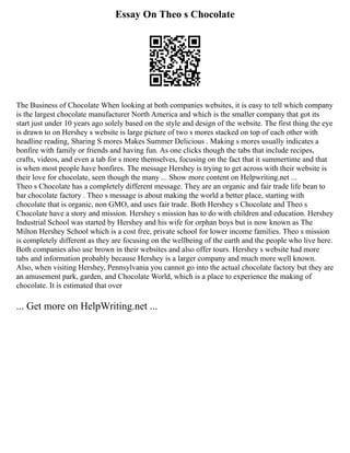 Essay On Theo s Chocolate
The Business of Chocolate When looking at both companies websites, it is easy to tell which company
is the largest chocolate manufacturer North America and which is the smaller company that got its
start just under 10 years ago solely based on the style and design of the website. The first thing the eye
is drawn to on Hershey s website is large picture of two s mores stacked on top of each other with
headline reading, Sharing S mores Makes Summer Delicious . Making s mores usually indicates a
bonfire with family or friends and having fun. As one clicks though the tabs that include recipes,
crafts, videos, and even a tab for s more themselves, focusing on the fact that it summertime and that
is when most people have bonfires. The message Hershey is trying to get across with their website is
their love for chocolate, seen though the many ... Show more content on Helpwriting.net ...
Theo s Chocolate has a completely different message. They are an organic and fair trade life bean to
bar chocolate factory . Theo s message is about making the world a better place, starting with
chocolate that is organic, non GMO, and uses fair trade. Both Hershey s Chocolate and Theo s
Chocolate have a story and mission. Hershey s mission has to do with children and education. Hershey
Industrial School was started by Hershey and his wife for orphan boys but is now known as The
Milton Hershey School which is a cost free, private school for lower income families. Theo s mission
is completely different as they are focusing on the wellbeing of the earth and the people who live here.
Both companies also use brown in their websites and also offer tours. Hershey s website had more
tabs and information probably because Hershey is a larger company and much more well known.
Also, when visiting Hershey, Pennsylvania you cannot go into the actual chocolate factory but they are
an amusement park, garden, and Chocolate World, which is a place to experience the making of
chocolate. It is estimated that over
... Get more on HelpWriting.net ...
 