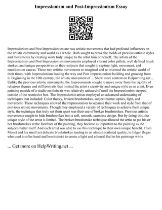Impressionism and Post-Impressionism Essay
Impressionism and Post Impressionism are two artistic movements that had profound influences on
the artistic community and world as a whole. Both sought to break the molds of previous artistic styles
and movements by creating work truly unique to the artist him or herself. The artists of the
Impressionism and Post Impressionism movements employed vibrant color pallets, well defined brush
strokes, and unique perspectives on their subjects that sought to capture light, movement, and
emotions on canvas. These two artistic movements re imagined and re invented the artistic world of
their times, with Impressionism leading the way and Post Impressionism building and growing from
it. Beginning in the 19th century, the artistic movement of ... Show more content on Helpwriting.net ...
Unlike the previous artistic movements, the Impressionists sought to move away from the rigidity of
religious themes and stiff portraits that limited the artist s creativity and unique style as an artist. Even
painting outside of a studio en plein air was relatively unheard of until the Impressionists stepped
outside of the restrictive box. The Impressionist artists employed an advanced understating of
techniques that included: Color theory, broken brushstrokes, subject matter, optics, light, and
movement. These techniques allowed the Impressionists to separate their work and style from that of
previous artistic movements. Though they employed a variety of techniques to achieve their unique
style, the technique that truly set them apart was their use of broken brushstrokes. Previous artistic
movements sought to hide brushstrokes into a soft, smooth, seamless design. But by doing this, the
unique style of the artist is limited. The broken brushstroke technique allowed the artist to put his or
her brushstrokes at the forefront of the painting, they became as important to the painting as the
subject matter itself. And each artist was able to use this technique to their own unique benefit. From
Monet and his small yet delicate brushstrokes lending to an almost pixilated quality, to Edgar Degas
who used a softer hand and brushstroke to create a light and ethereal feel to his paintings while
... Get more on HelpWriting.net ...
 