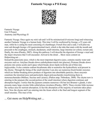Fantastic Voyage a P Ii Essay
Fantastic Voyage
Unit 9 Project
Anatomy and Physiology II
Fantastic Voyage. Once again my mini sub and I will be miniaturized (8 microns long) and witnessing
another Fantastic Voyage in a human body. This time I will be swallowed by George, a 55 years old
man, while he is eating his meal consisting of a hamburger, French fries and a soda. I will pilot my
mini sub through George s GI (gastrointestinal tract), which is the tube that starts with the mouth and
proceeds to the esophagus, stomach, duodenum, small intestine, large intestine (or colon), rectum and,
finally, the anus (Pansky, 2007). Along this pathway I will describe the digestion of George s meal and
the major structures that I will encounter. Arrived to the distal ... Show more content on
Helpwriting.net ...
Instead the pancreatic juice, which is the most important digestive juice, contains mainly water and
enzymes such as: Amylase (breaks down carbohydrates/starch into glucose), Protease (breaks down
proteins into amino acids) and Lipase which breaks down lipids (with the aid of bile) into
triglycerides. It also contains sodium bicarbonate able to neutralize the hydrochloric acid present in
the chyme. Through the lining of the small intestine I can also see numerous brush border enzymes
which are further breaking down products of digestion into absorbable particles; these enzymes
constitute the intestinal juice and particularly digest polysaccharides transforming them in
monosaccharaides (Maltase, Sucrase and Lactase), (Patton amp; Thibodeau, 2008). The chyme now is
entering in the jejunum (the second portion of the small intestine) where digestion continues and
absorption begins. I notice that the jejunum contains numerous villi but less Brunner s glands, it also
presents many large circular folds called plicae circulares (Pansky, 2007). These circular folds increase
the surface area for nutrient absorption; in fact the absorption of the majority of nutrients takes place
here. Now the chyme and I are entering into the ileum which is the final and longest segment of the
small intestine. This tract of the
... Get more on HelpWriting.net ...
 