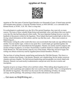 egyptian art Essay
egyptian art The time span of Ancient Egypt Stretches over thousands of years. It lasted many periods
and included many dynasty s. From the Neolithic Period, ca 5450 3850 B.C. to it s downfall at the
Roman Period, ca 30 B.C. A.D. 395. That is a long time.
For archeologists to understand every day life of the ancient Egyptians, they must rely on many
sources. The some of these valuable things being tomb paintings, relics, and objects that were used in
every day life, that had been placed in there tombs. The most important findings however were the
hundreds of documents written by the Egyptians. These helped shed much needed light on their lives.
Giving valued information on their culture, and the way that they used ... Show more content on
Helpwriting.net ...
With hieratic writing the scribe would often leave out several details that made one sign different from
another. Several smaller signs, written in one quick flow, would simply get squished together, but
somehow is still able to be transcribed into hieroglyphics. Hieratic was mainly used for religious and
secular writings on papyrus, or on linen. Occasionally it could be found on a temple wall during the
Greek Roman era. The name hieratic came by way of the Greeks. When they arrived in Egypt, this
writing was almost exclusively used by Egyptian priest (Greek hieratikos, Priestly ).
The last form of writing Demotic started being used during the 25th/26th Dynasty. This form is a
further evolution from hieratic. Like hieratic, Demotic was a handwriting, but the strokes wereeven
whacker and more illegible. The link between handwriting and hieroglyphic text slowly faded with
Demotic. Demotic was used mostly in administrative and private texts, but also in stories and
inscriptions.
Egyptian art gives an image of them selves and there culture. When talking about Egyptian art we
generally refer to paintings and sculptures that were used to decorate tombs. There is a strong belief in
the afterlife for Egyptians. This belief was the reason for the embalming of bodies, the statues,
carvings, and the paintings. The paintings in these tombs told stories of who and how
... Get more on HelpWriting.net ...
 
