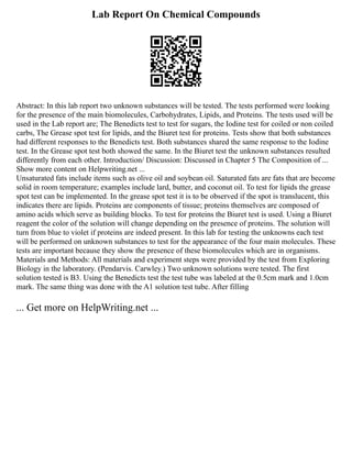 Lab Report On Chemical Compounds
Abstract: In this lab report two unknown substances will be tested. The tests performed were looking
for the presence of the main biomolecules, Carbohydrates, Lipids, and Proteins. The tests used will be
used in the Lab report are; The Benedicts test to test for sugars, the Iodine test for coiled or non coiled
carbs, The Grease spot test for lipids, and the Biuret test for proteins. Tests show that both substances
had different responses to the Benedicts test. Both substances shared the same response to the Iodine
test. In the Grease spot test both showed the same. In the Biuret test the unknown substances resulted
differently from each other. Introduction/ Discussion: Discussed in Chapter 5 The Composition of ...
Show more content on Helpwriting.net ...
Unsaturated fats include items such as olive oil and soybean oil. Saturated fats are fats that are become
solid in room temperature; examples include lard, butter, and coconut oil. To test for lipids the grease
spot test can be implemented. In the grease spot test it is to be observed if the spot is translucent, this
indicates there are lipids. Proteins are components of tissue; proteins themselves are composed of
amino acids which serve as building blocks. To test for proteins the Biuret test is used. Using a Biuret
reagent the color of the solution will change depending on the presence of proteins. The solution will
turn from blue to violet if proteins are indeed present. In this lab for testing the unknowns each test
will be performed on unknown substances to test for the appearance of the four main molecules. These
tests are important because they show the presence of these biomolecules which are in organisms.
Materials and Methods: All materials and experiment steps were provided by the test from Exploring
Biology in the laboratory. (Pendarvis. Carwley.) Two unknown solutions were tested. The first
solution tested is B3. Using the Benedicts test the test tube was labeled at the 0.5cm mark and 1.0cm
mark. The same thing was done with the A1 solution test tube. After filling
... Get more on HelpWriting.net ...
 