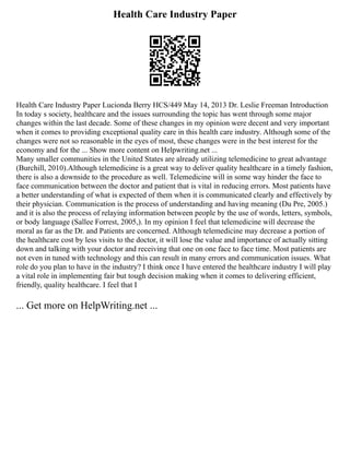 Health Care Industry Paper
Health Care Industry Paper Lucionda Berry HCS/449 May 14, 2013 Dr. Leslie Freeman Introduction
In today s society, healthcare and the issues surrounding the topic has went through some major
changes within the last decade. Some of these changes in my opinion were decent and very important
when it comes to providing exceptional quality care in this health care industry. Although some of the
changes were not so reasonable in the eyes of most, these changes were in the best interest for the
economy and for the ... Show more content on Helpwriting.net ...
Many smaller communities in the United States are already utilizing telemedicine to great advantage
(Burchill, 2010).Although telemedicine is a great way to deliver quality healthcare in a timely fashion,
there is also a downside to the procedure as well. Telemedicine will in some way hinder the face to
face communication between the doctor and patient that is vital in reducing errors. Most patients have
a better understanding of what is expected of them when it is communicated clearly and effectively by
their physician. Communication is the process of understanding and having meaning (Du Pre, 2005.)
and it is also the process of relaying information between people by the use of words, letters, symbols,
or body language (Sallee Forrest, 2005,). In my opinion I feel that telemedicine will decrease the
moral as far as the Dr. and Patients are concerned. Although telemedicine may decrease a portion of
the healthcare cost by less visits to the doctor, it will lose the value and importance of actually sitting
down and talking with your doctor and receiving that one on one face to face time. Most patients are
not even in tuned with technology and this can result in many errors and communication issues. What
role do you plan to have in the industry? I think once I have entered the healthcare industry I will play
a vital role in implementing fair but tough decision making when it comes to delivering efficient,
friendly, quality healthcare. I feel that I
... Get more on HelpWriting.net ...
 