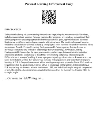 Personal Learning Environment Essay
INTRODUCTION
Today there is clearly a focus on raising standards and improving the performance of all students,
including personalized learning. Personal Learning Environments give students ownership of their
learning experience encouraging them to embrace educational goals, opportunities and activities.
Students are as different as the diverse ways in which they learn. The traditional ways of learning
where the class is teacher directed is steadily changing to a more students centered environment where
students can flourish. Personal Learning Environments (PLEs) are systems that are devised to
encourage learners to take control of and manage their own learning. A Personal Learning
Environment (PLE) describes the tools, communities, and services that constitute the individual
educational platforms learners use to direct their own learning and pursue educational goals.
Differentiation is a way of teaching; it s not a program or package of worksheets. It asks teachers to
know their students well so they can provide each one with experiences and tasks that will improve
learning. A PLE is frequently contrasted with a learning management system in that an LMS tends to
be centralized on the coursework, whereas a PLE is centralized on the learner. At the same time, a
PLE may or may not intersect with an institutional LMS, and individuals might integrate components
of an LMS into the educational environments that they construct for themselves. A typical PLE, for
example, might
... Get more on HelpWriting.net ...
 