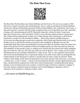 The Rain Man Essay
The Rain Man The Rain Man stars Dustin Hoffman and Tom Cruise. The movie was made in 1988.
The movie is about an autistic man named Raymon, who is a idiot savant played by Dustin Hoffman
and his fast, talking self absorbed, egocentric brother Charlie Babbitt, who is played by Tom Cruise. A
egocentric person is a person with the simple recognition that every living thing views the world from
a unique, self oriented perspective(LIFE: Inherently Egocentric written by James Craig Green
http://pw2.netcom.com/~zeno7/ego.html). Charlie is a car salesman whose business is going down
hill. Charlie and his girlfriend are on their way to Palm Springs when Charlie gets a call from his
friend and co worker. He tells him that his fathers ... Show more content on Helpwriting.net ...
In the mean time Raymon gets up and starts wandering. After Charlie gets Raymon back to his seat he
decides to give in and tells the waitress to get them some toothpicks so Raymon can eat. She
accidentally drops them when she and Raymon run into each other. He quickly counts how many have
fallen to the ground. First he mumbles 82 then he mumbles quietly for some time and says there are
246 toothpicks on the ground, as they re walking away Charlie asks the waitress how many toothpicks
there are in the box. She says 250, then says there are 4 left in the box. This is where you first realize
that Raymond isn t just mentally disabled but is a idiot savant. This is a rare condition where people
with severe mental handicaps have a spectacular ability in one skill or area. Half way through the trip
Charlie decides to take Raymon to a doctor to actually find out what is really up with him. When
Charlie is done filling out the forms he hands them to the nurse and she reads it and says, is he artistic
;, Charlie says , no he is Autistic ;. Autism is the developmental disorder, usually appearing before age
three, characterized by impaired non verbal and verbal communication, including abnormal speech
patterns or loss of speech; lack of eye contact; a restricted range of interests; resistance to change of
any kind; obsessive repetitive body movements, such as hand flapping or spinning; a lack of
awareness of the existence or feelings of others; social
... Get more on HelpWriting.net ...
 